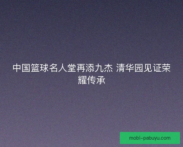 中国篮球名人堂再添九杰 清华园见证荣耀传承