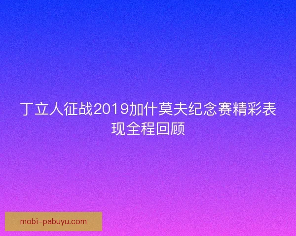 丁立人征战2019加什莫夫纪念赛精彩表现全程回顾 丁立人征战2019加什莫夫纪念赛精彩表现全程回顾