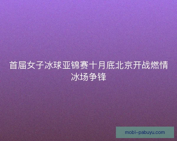 首届女子冰球亚锦赛十月底北京开战燃情冰场争锋 首届女子冰球亚锦赛十月底北京开战燃情冰场争锋