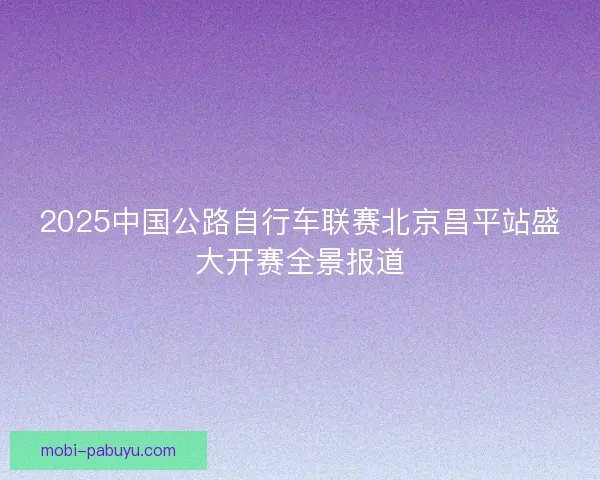 2025中国公路自行车联赛北京昌平站盛大开赛全景报道 2025中国公路自行车联赛北京昌平站盛大开赛全景报道